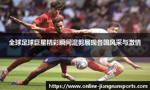 全球足球巨星精彩瞬间混剪展现各国风采与激情